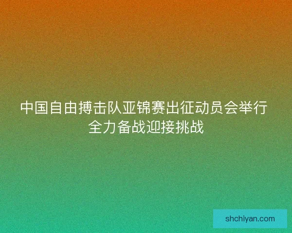 中国自由搏击队亚锦赛出征动员会举行 全力备战迎接挑战