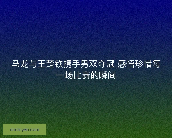 马龙与王楚钦携手男双夺冠 感悟珍惜每一场比赛的瞬间