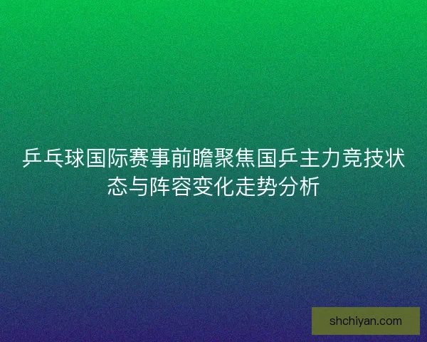 乒乓球国际赛事前瞻聚焦国乒主力竞技状态与阵容变化走势分析