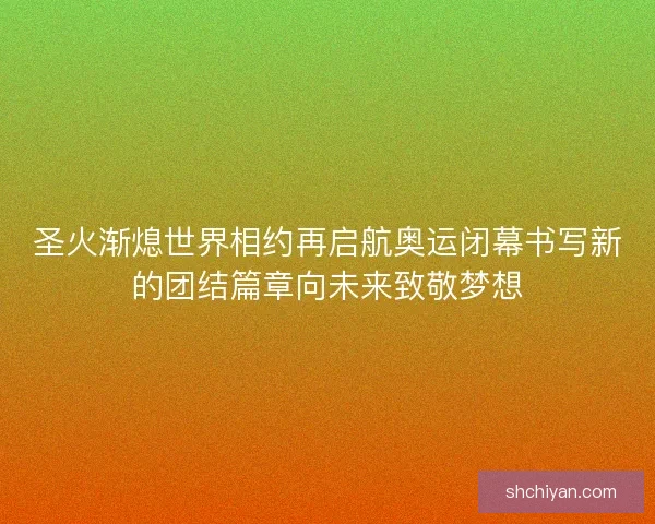 圣火渐熄世界相约再启航奥运闭幕书写新的团结篇章向未来致敬梦想