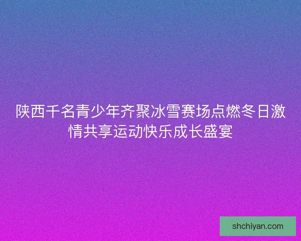 陕西千名青少年齐聚冰雪赛场点燃冬日激情共享运动快乐成长盛宴
